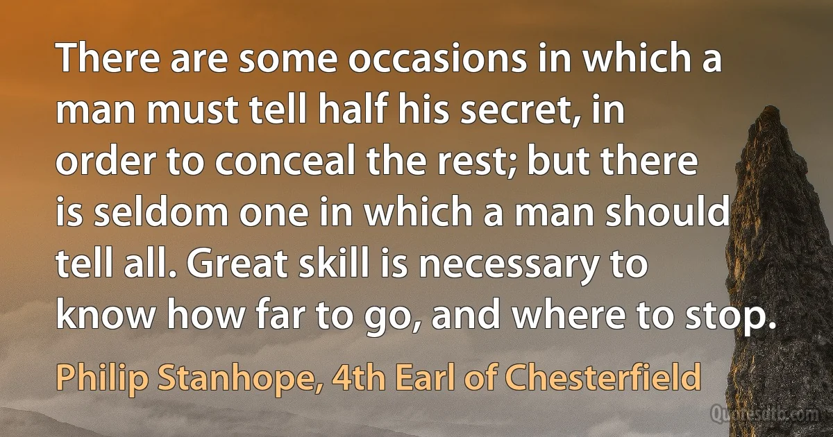 There are some occasions in which a man must tell half his secret, in order to conceal the rest; but there is seldom one in which a man should tell all. Great skill is necessary to know how far to go, and where to stop. (Philip Stanhope, 4th Earl of Chesterfield)