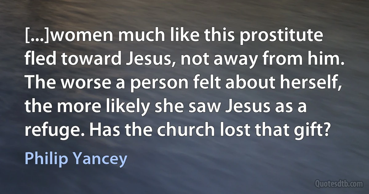 [...]women much like this prostitute fled toward Jesus, not away from him. The worse a person felt about herself, the more likely she saw Jesus as a refuge. Has the church lost that gift? (Philip Yancey)