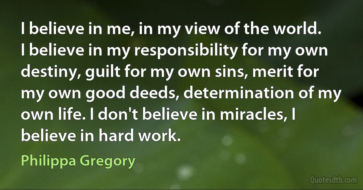 I believe in me, in my view of the world. I believe in my responsibility for my own destiny, guilt for my own sins, merit for my own good deeds, determination of my own life. I don't believe in miracles, I believe in hard work. (Philippa Gregory)