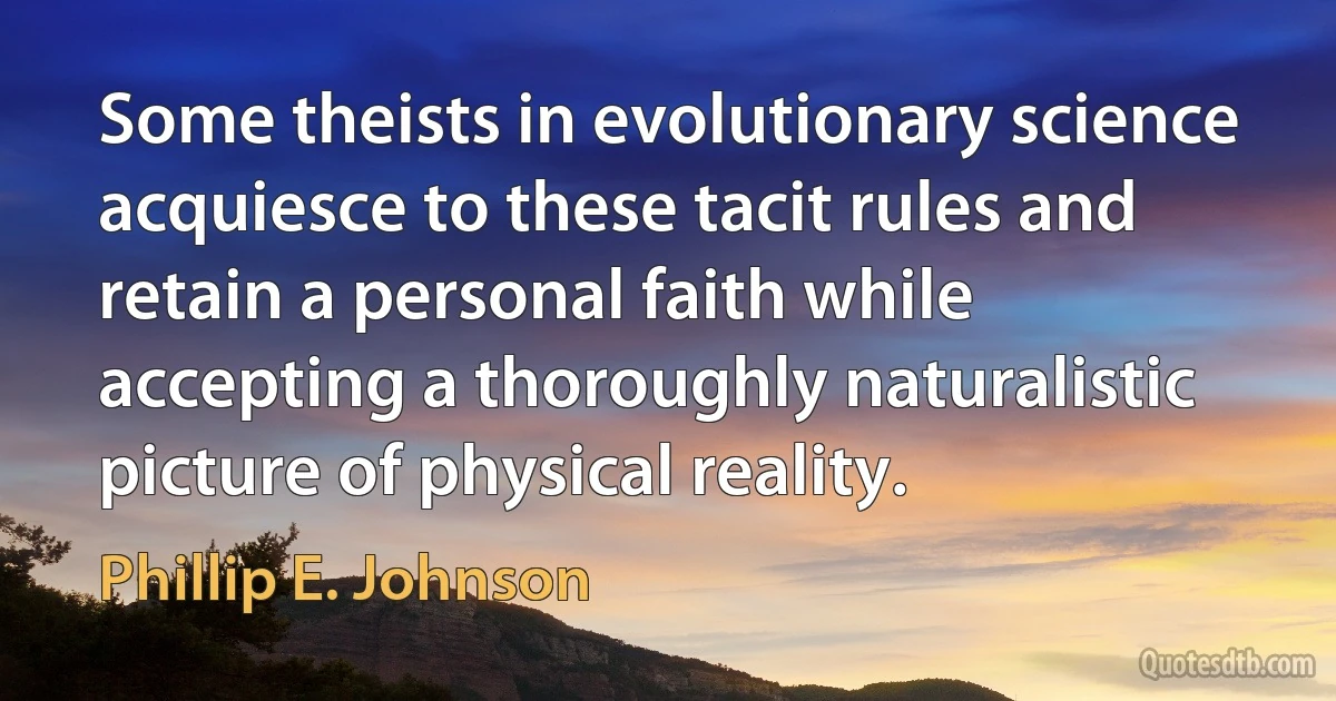 Some theists in evolutionary science acquiesce to these tacit rules and retain a personal faith while accepting a thoroughly naturalistic picture of physical reality. (Phillip E. Johnson)