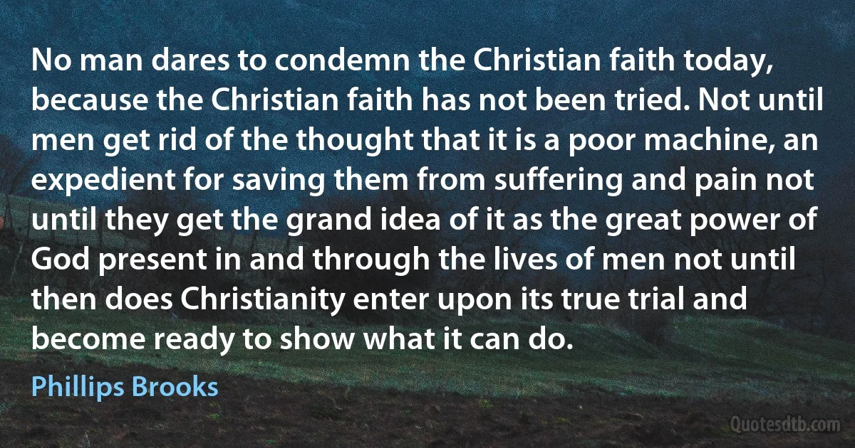 No man dares to condemn the Christian faith today, because the Christian faith has not been tried. Not until men get rid of the thought that it is a poor machine, an expedient for saving them from suffering and pain not until they get the grand idea of it as the great power of God present in and through the lives of men not until then does Christianity enter upon its true trial and become ready to show what it can do. (Phillips Brooks)