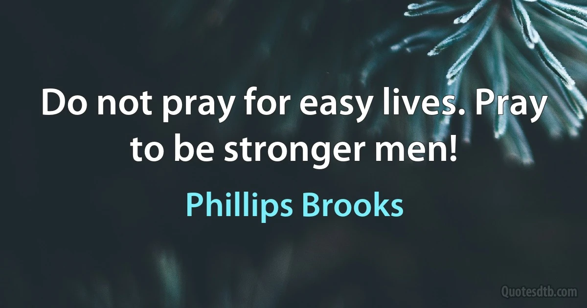 Do not pray for easy lives. Pray to be stronger men! (Phillips Brooks)