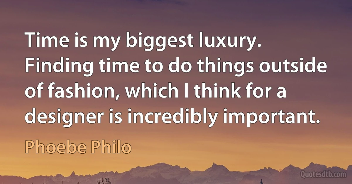 Time is my biggest luxury. Finding time to do things outside of fashion, which I think for a designer is incredibly important. (Phoebe Philo)