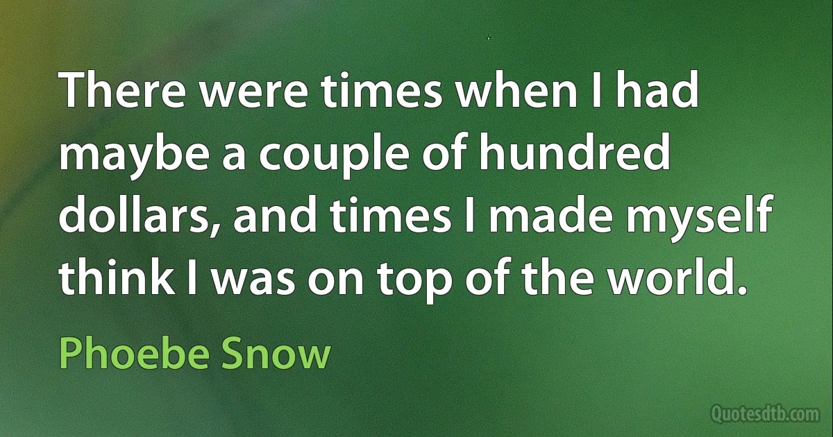 There were times when I had maybe a couple of hundred dollars, and times I made myself think I was on top of the world. (Phoebe Snow)