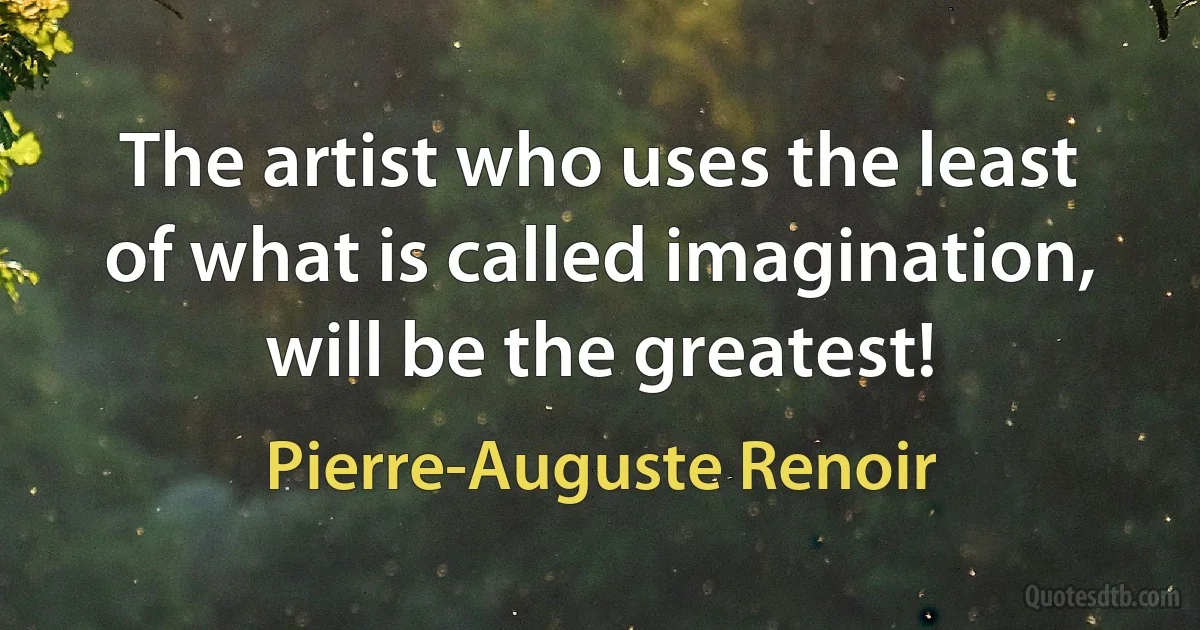 The artist who uses the least of what is called imagination, will be the greatest! (Pierre-Auguste Renoir)