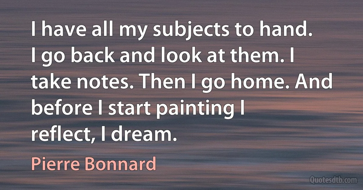 I have all my subjects to hand. I go back and look at them. I take notes. Then I go home. And before I start painting I reflect, I dream. (Pierre Bonnard)