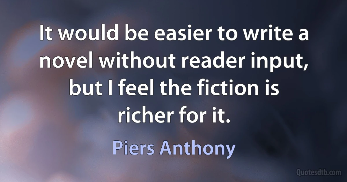 It would be easier to write a novel without reader input, but I feel the fiction is richer for it. (Piers Anthony)