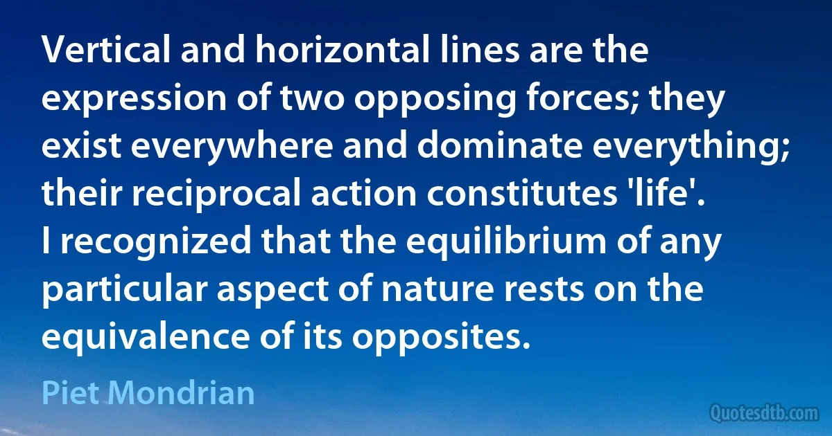 Vertical and horizontal lines are the expression of two opposing forces; they exist everywhere and dominate everything; their reciprocal action constitutes 'life'. I recognized that the equilibrium of any particular aspect of nature rests on the equivalence of its opposites. (Piet Mondrian)