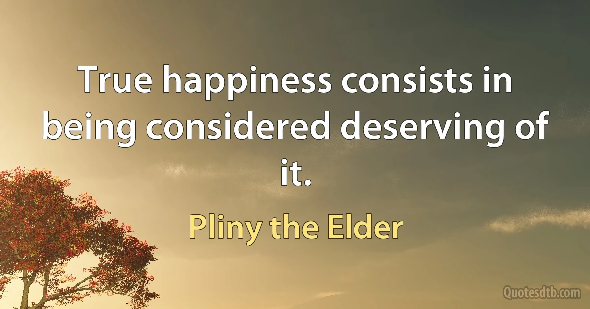 True happiness consists in being considered deserving of it. (Pliny the Elder)