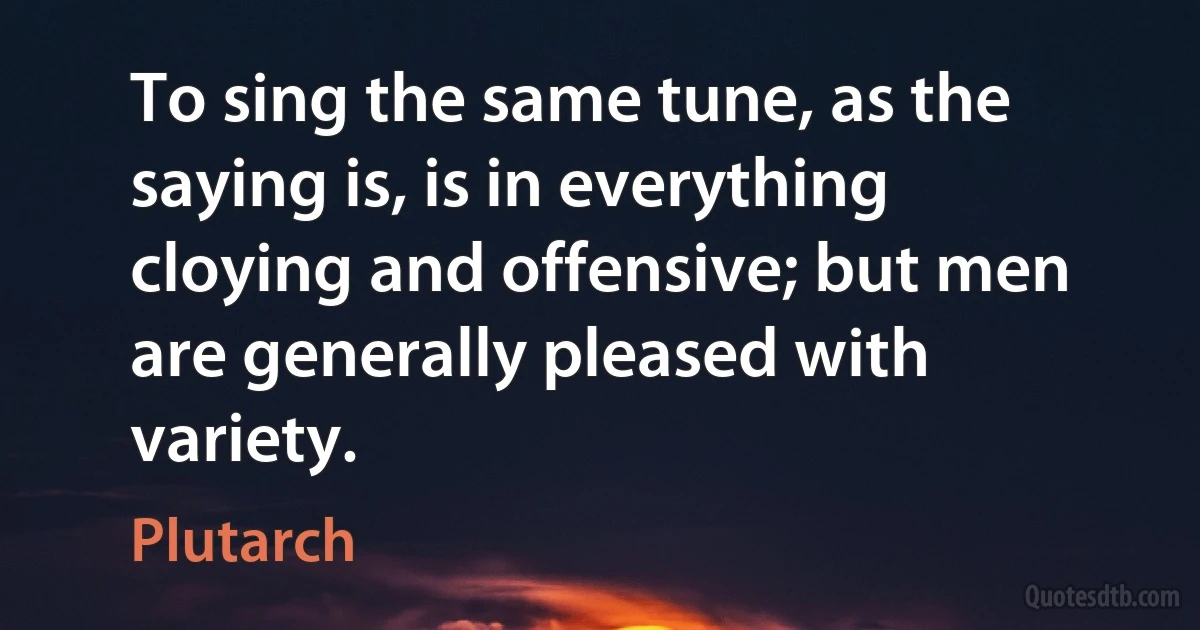 To sing the same tune, as the saying is, is in everything cloying and offensive; but men are generally pleased with variety. (Plutarch)