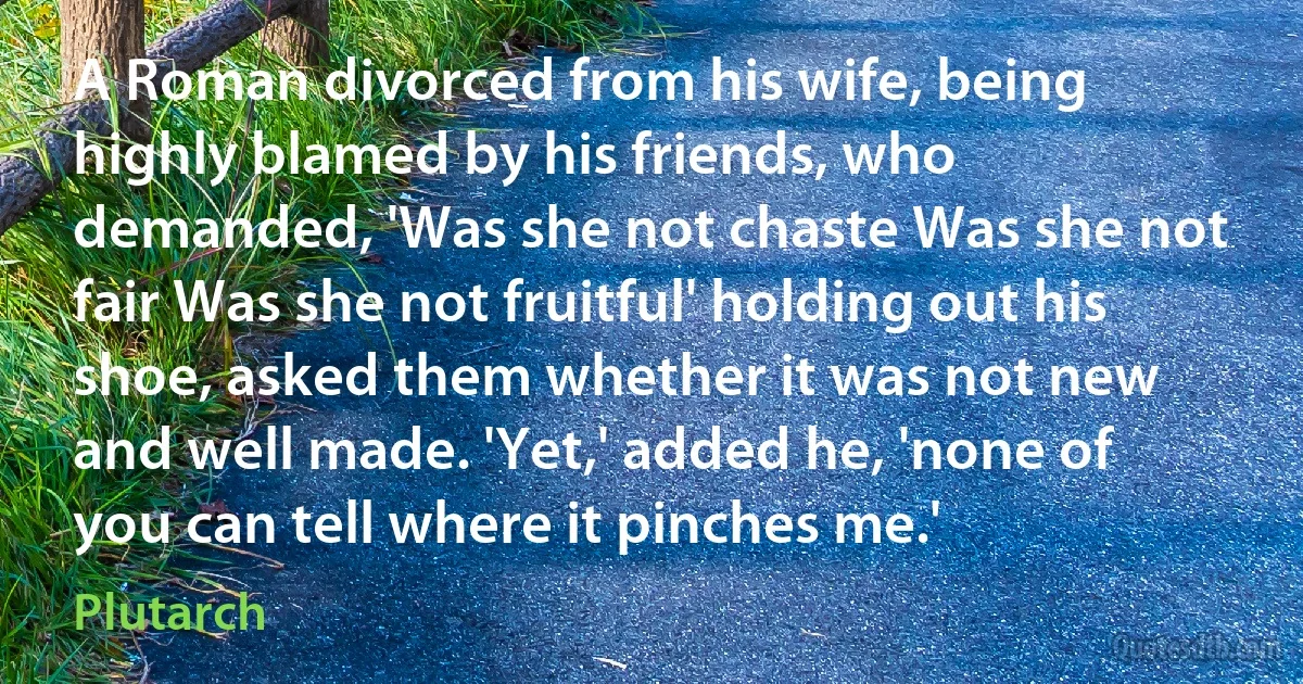 A Roman divorced from his wife, being highly blamed by his friends, who demanded, 'Was she not chaste Was she not fair Was she not fruitful' holding out his shoe, asked them whether it was not new and well made. 'Yet,' added he, 'none of you can tell where it pinches me.' (Plutarch)