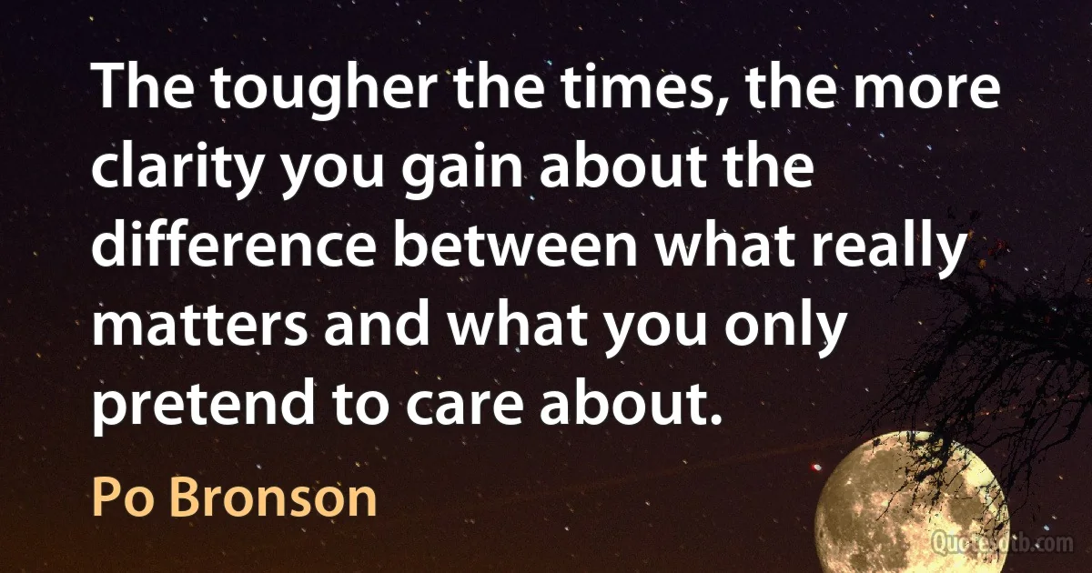 The tougher the times, the more clarity you gain about the difference between what really matters and what you only pretend to care about. (Po Bronson)