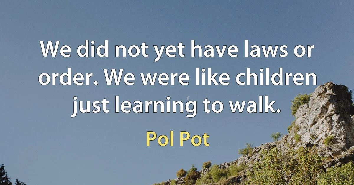 We did not yet have laws or order. We were like children just learning to walk. (Pol Pot)