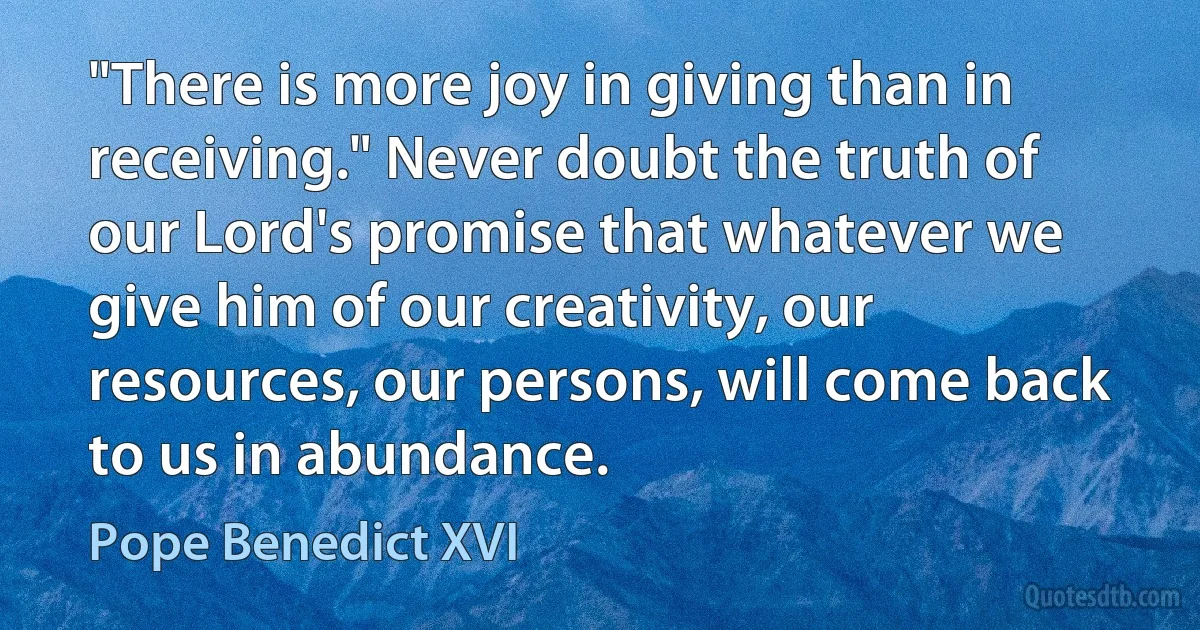 "There is more joy in giving than in receiving." Never doubt the truth of our Lord's promise that whatever we give him of our creativity, our resources, our persons, will come back to us in abundance. (Pope Benedict XVI)