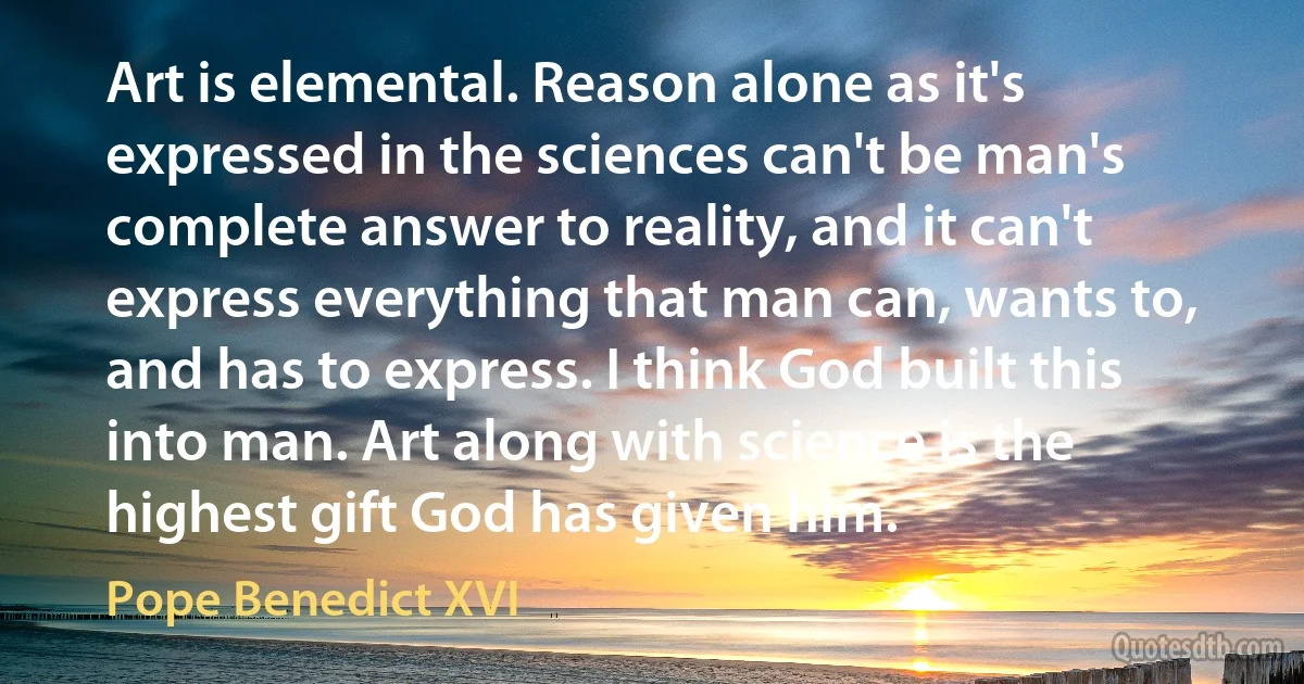 Art is elemental. Reason alone as it's expressed in the sciences can't be man's complete answer to reality, and it can't express everything that man can, wants to, and has to express. I think God built this into man. Art along with science is the highest gift God has given him. (Pope Benedict XVI)