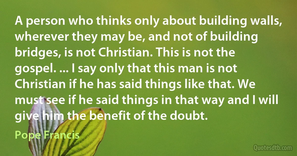 A person who thinks only about building walls, wherever they may be, and not of building bridges, is not Christian. This is not the gospel. ... I say only that this man is not Christian if he has said things like that. We must see if he said things in that way and I will give him the benefit of the doubt. (Pope Francis)