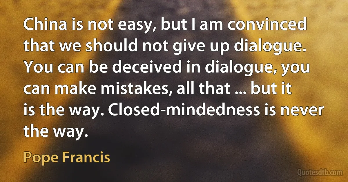 China is not easy, but I am convinced that we should not give up dialogue. You can be deceived in dialogue, you can make mistakes, all that ... but it is the way. Closed-mindedness is never the way. (Pope Francis)