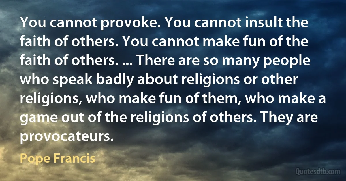 You cannot provoke. You cannot insult the faith of others. You cannot make fun of the faith of others. ... There are so many people who speak badly about religions or other religions, who make fun of them, who make a game out of the religions of others. They are provocateurs. (Pope Francis)