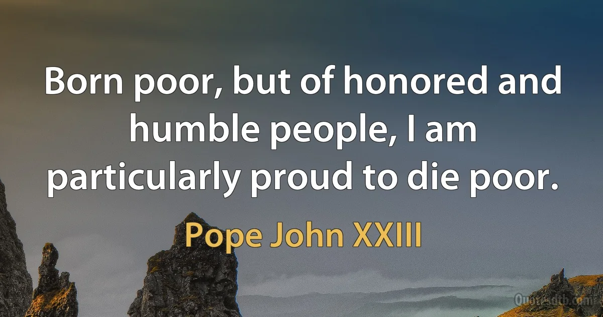 Born poor, but of honored and humble people, I am particularly proud to die poor. (Pope John XXIII)