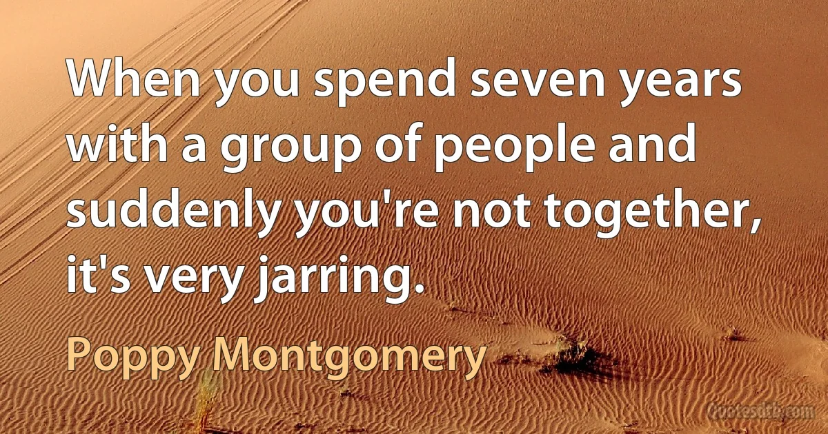 When you spend seven years with a group of people and suddenly you're not together, it's very jarring. (Poppy Montgomery)