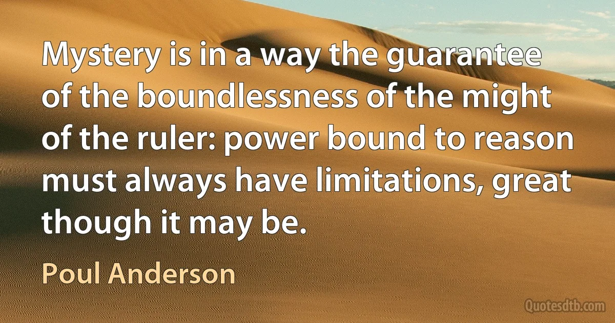 Mystery is in a way the guarantee of the boundlessness of the might of the ruler: power bound to reason must always have limitations, great though it may be. (Poul Anderson)