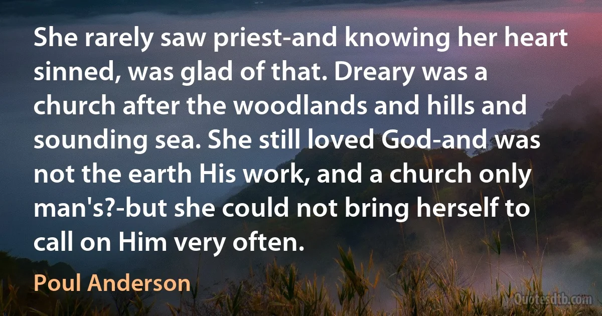 She rarely saw priest-and knowing her heart sinned, was glad of that. Dreary was a church after the woodlands and hills and sounding sea. She still loved God-and was not the earth His work, and a church only man's?-but she could not bring herself to call on Him very often. (Poul Anderson)