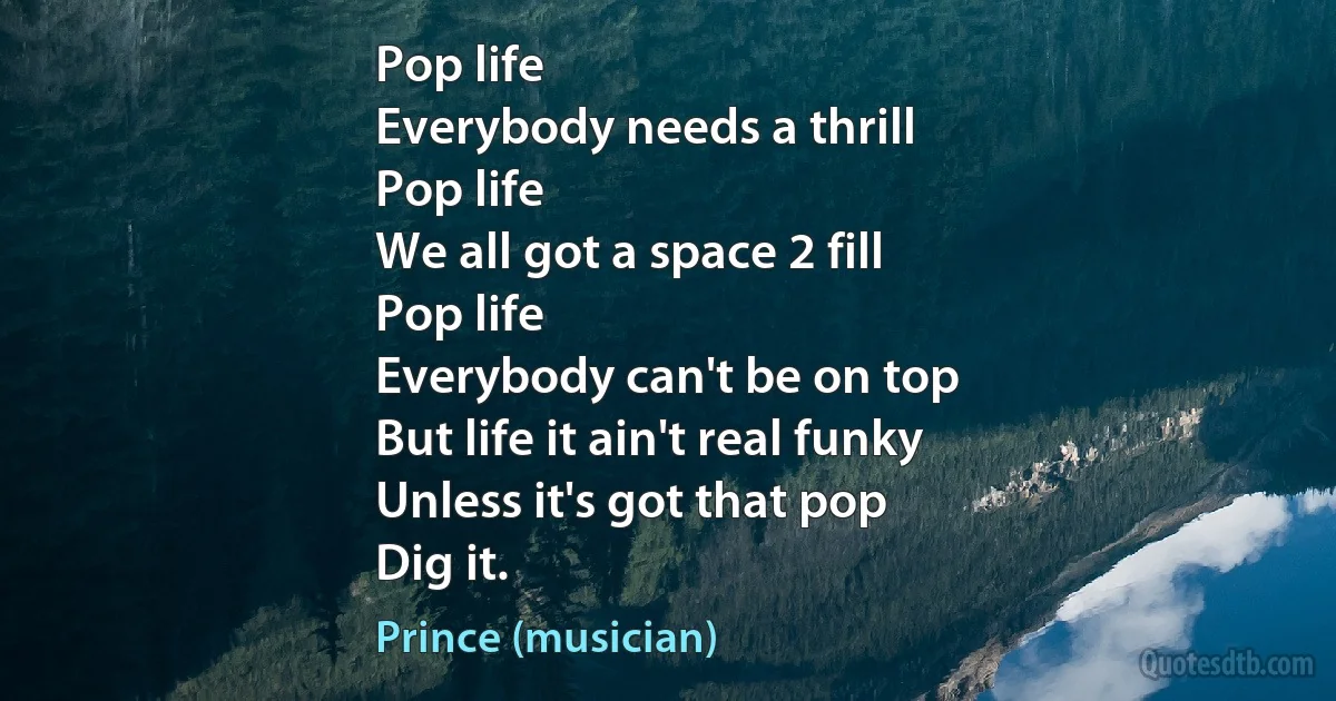 Pop life
Everybody needs a thrill
Pop life
We all got a space 2 fill
Pop life
Everybody can't be on top
But life it ain't real funky
Unless it's got that pop
Dig it. (Prince (musician))