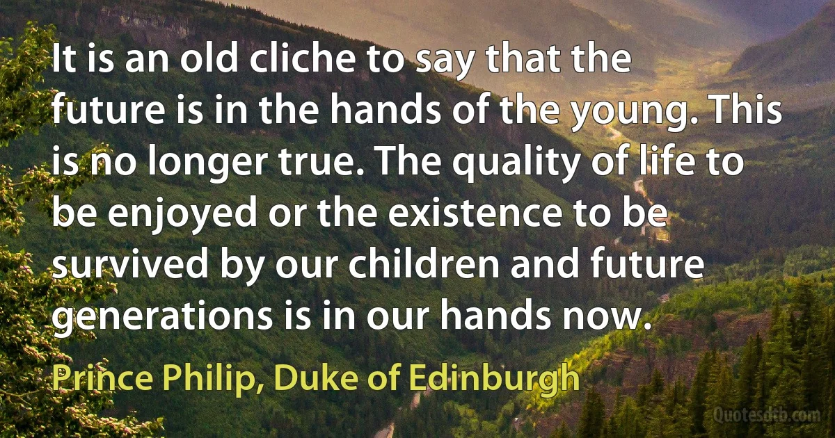 It is an old cliche to say that the future is in the hands of the young. This is no longer true. The quality of life to be enjoyed or the existence to be survived by our children and future generations is in our hands now. (Prince Philip, Duke of Edinburgh)