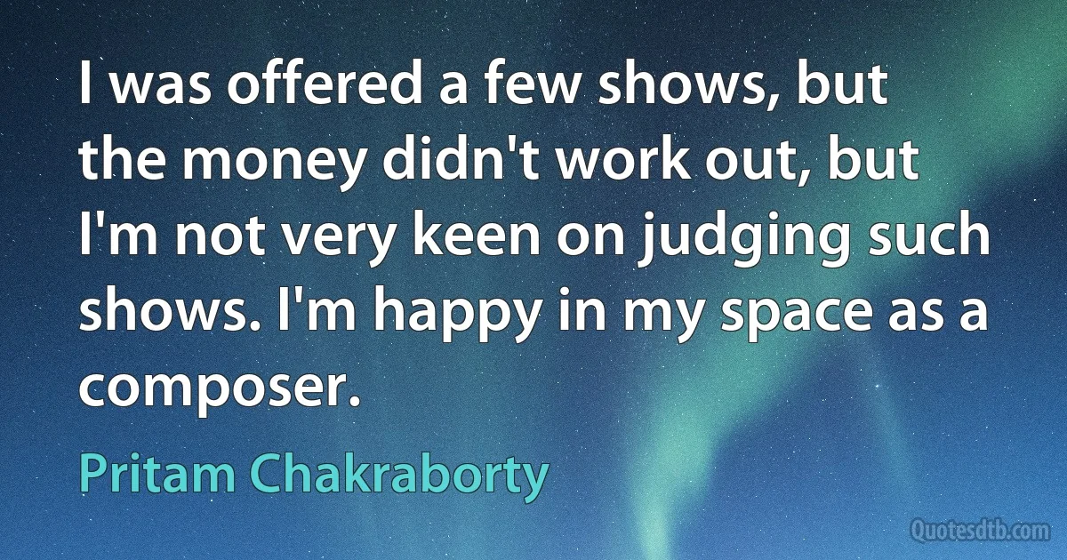 I was offered a few shows, but the money didn't work out, but I'm not very keen on judging such shows. I'm happy in my space as a composer. (Pritam Chakraborty)