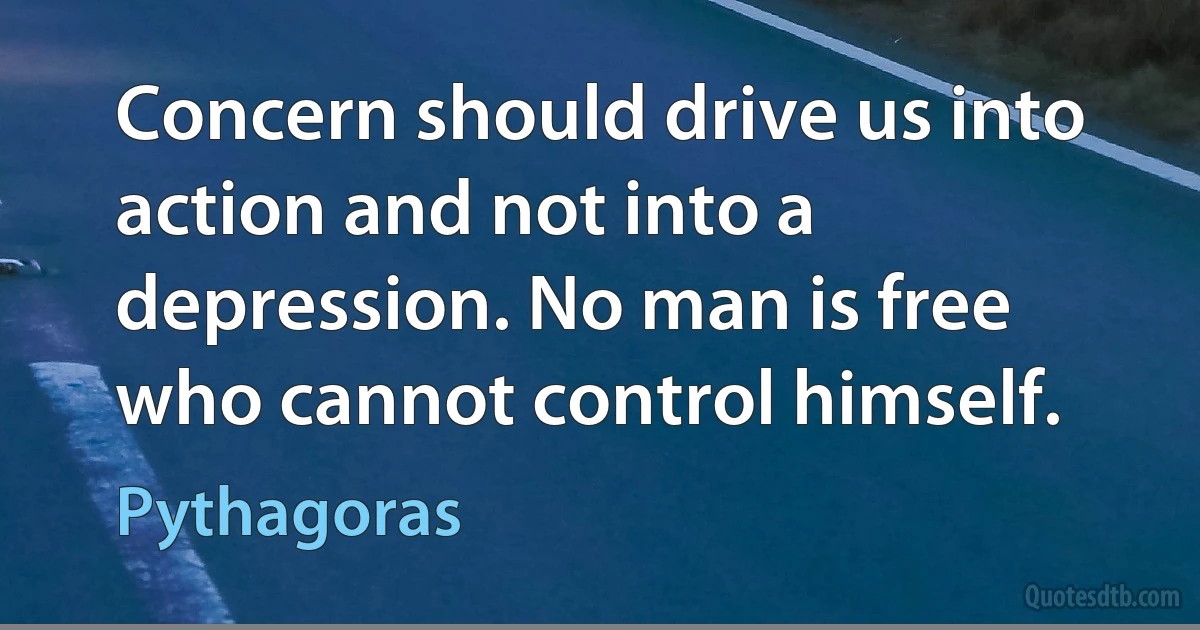 Concern should drive us into action and not into a depression. No man is free who cannot control himself. (Pythagoras)