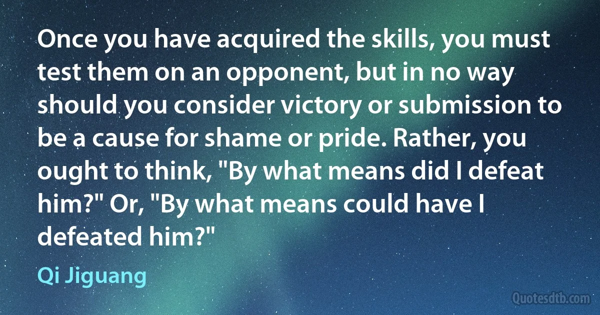 Once you have acquired the skills, you must test them on an opponent, but in no way should you consider victory or submission to be a cause for shame or pride. Rather, you ought to think, "By what means did I defeat him?" Or, "By what means could have I defeated him?" (Qi Jiguang)