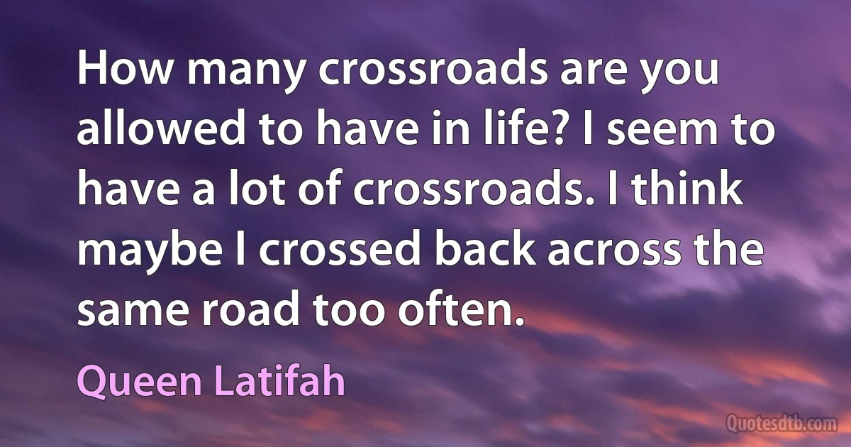 How many crossroads are you allowed to have in life? I seem to have a lot of crossroads. I think maybe I crossed back across the same road too often. (Queen Latifah)