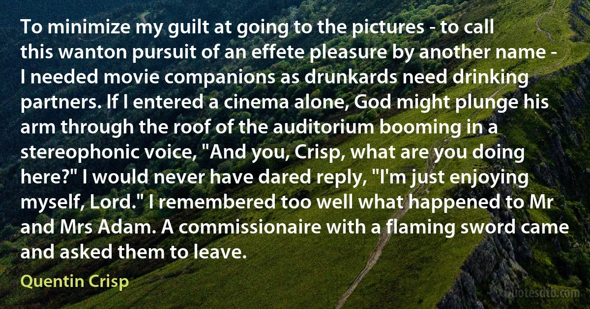 To minimize my guilt at going to the pictures - to call this wanton pursuit of an effete pleasure by another name - I needed movie companions as drunkards need drinking partners. If I entered a cinema alone, God might plunge his arm through the roof of the auditorium booming in a stereophonic voice, "And you, Crisp, what are you doing here?" I would never have dared reply, "I'm just enjoying myself, Lord." I remembered too well what happened to Mr and Mrs Adam. A commissionaire with a flaming sword came and asked them to leave. (Quentin Crisp)