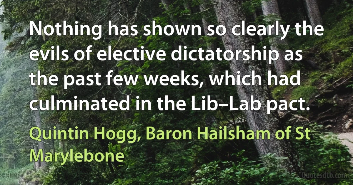 Nothing has shown so clearly the evils of elective dictatorship as the past few weeks, which had culminated in the Lib–Lab pact. (Quintin Hogg, Baron Hailsham of St Marylebone)