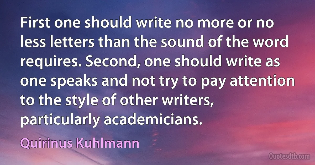 First one should write no more or no less letters than the sound of the word requires. Second, one should write as one speaks and not try to pay attention to the style of other writers, particularly academicians. (Quirinus Kuhlmann)