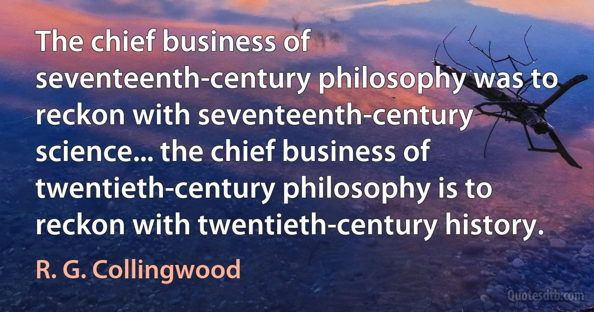 The chief business of seventeenth-century philosophy was to reckon with seventeenth-century science... the chief business of twentieth-century philosophy is to reckon with twentieth-century history. (R. G. Collingwood)