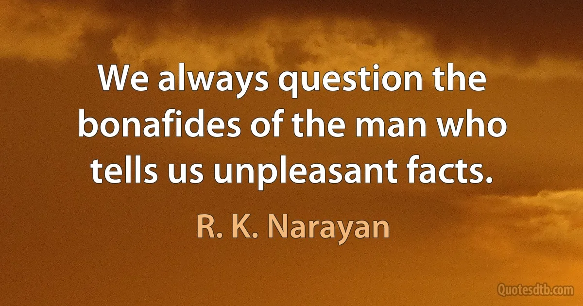 We always question the bonafides of the man who tells us unpleasant facts. (R. K. Narayan)