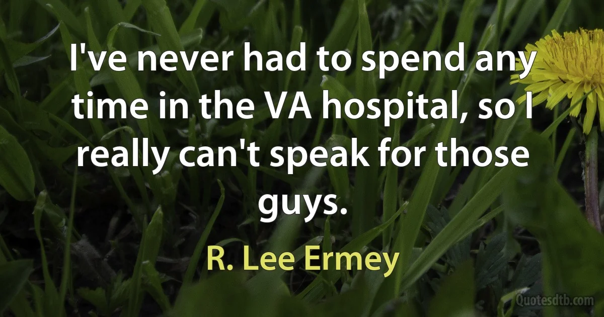 I've never had to spend any time in the VA hospital, so I really can't speak for those guys. (R. Lee Ermey)