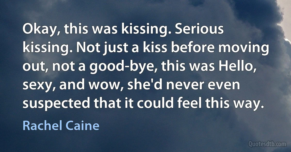 Okay, this was kissing. Serious kissing. Not just a kiss before moving out, not a good-bye, this was Hello, sexy, and wow, she'd never even suspected that it could feel this way. (Rachel Caine)