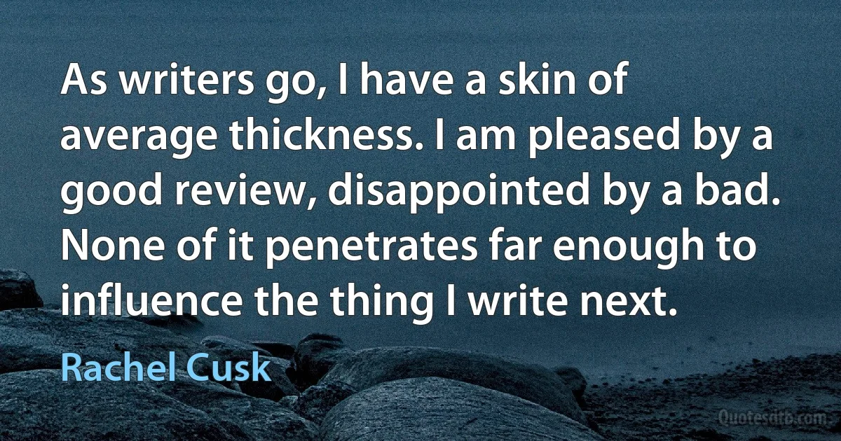 As writers go, I have a skin of average thickness. I am pleased by a good review, disappointed by a bad. None of it penetrates far enough to influence the thing I write next. (Rachel Cusk)