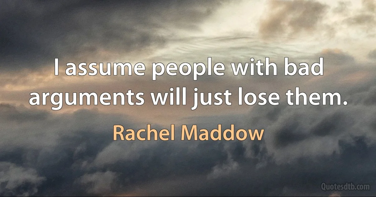 I assume people with bad arguments will just lose them. (Rachel Maddow)