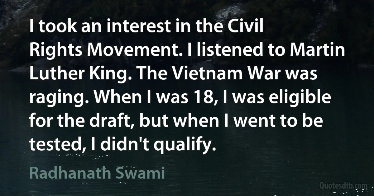 I took an interest in the Civil Rights Movement. I listened to Martin Luther King. The Vietnam War was raging. When I was 18, I was eligible for the draft, but when I went to be tested, I didn't qualify. (Radhanath Swami)