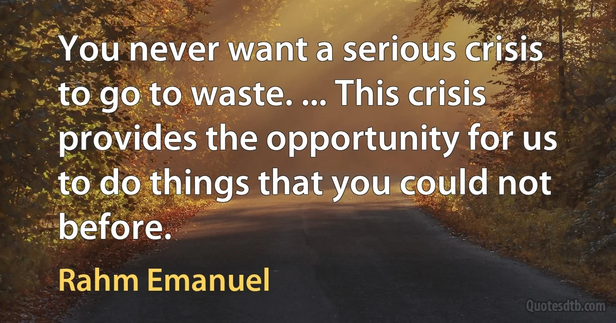 You never want a serious crisis to go to waste. ... This crisis provides the opportunity for us to do things that you could not before. (Rahm Emanuel)