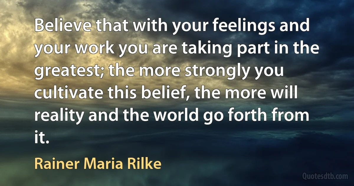 Believe that with your feelings and your work you are taking part in the greatest; the more strongly you cultivate this belief, the more will reality and the world go forth from it. (Rainer Maria Rilke)