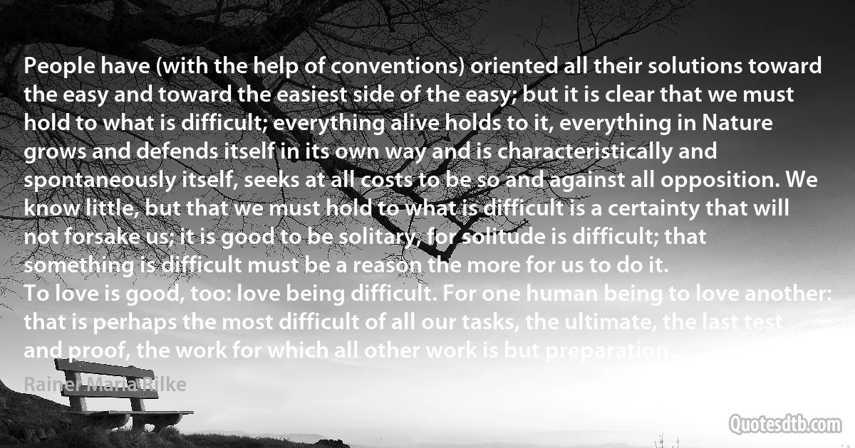 People have (with the help of conventions) oriented all their solutions toward the easy and toward the easiest side of the easy; but it is clear that we must hold to what is difficult; everything alive holds to it, everything in Nature grows and defends itself in its own way and is characteristically and spontaneously itself, seeks at all costs to be so and against all opposition. We know little, but that we must hold to what is difficult is a certainty that will not forsake us; it is good to be solitary, for solitude is difficult; that something is difficult must be a reason the more for us to do it.
To love is good, too: love being difficult. For one human being to love another: that is perhaps the most difficult of all our tasks, the ultimate, the last test and proof, the work for which all other work is but preparation. (Rainer Maria Rilke)