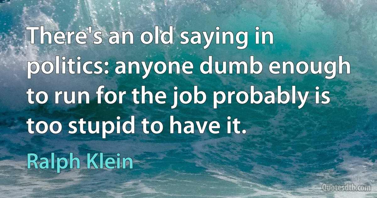 There's an old saying in politics: anyone dumb enough to run for the job probably is too stupid to have it. (Ralph Klein)