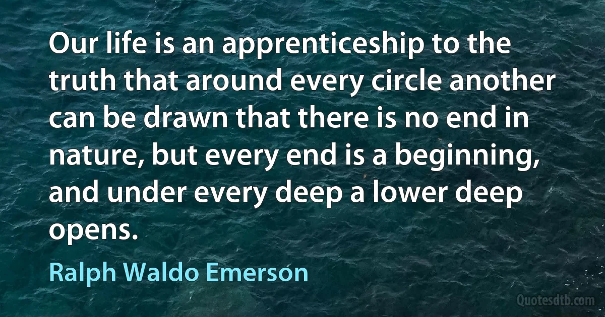 Our life is an apprenticeship to the truth that around every circle another can be drawn that there is no end in nature, but every end is a beginning, and under every deep a lower deep opens. (Ralph Waldo Emerson)