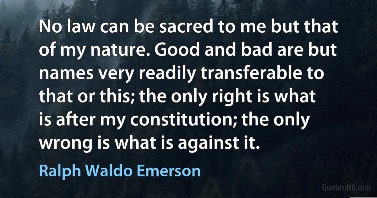 No law can be sacred to me but that of my nature. Good and bad are but names very readily transferable to that or this; the only right is what is after my constitution; the only wrong is what is against it. (Ralph Waldo Emerson)