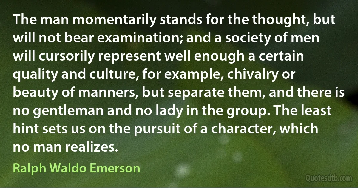 The man momentarily stands for the thought, but will not bear examination; and a society of men will cursorily represent well enough a certain quality and culture, for example, chivalry or beauty of manners, but separate them, and there is no gentleman and no lady in the group. The least hint sets us on the pursuit of a character, which no man realizes. (Ralph Waldo Emerson)