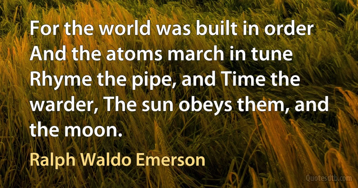 For the world was built in order And the atoms march in tune Rhyme the pipe, and Time the warder, The sun obeys them, and the moon. (Ralph Waldo Emerson)